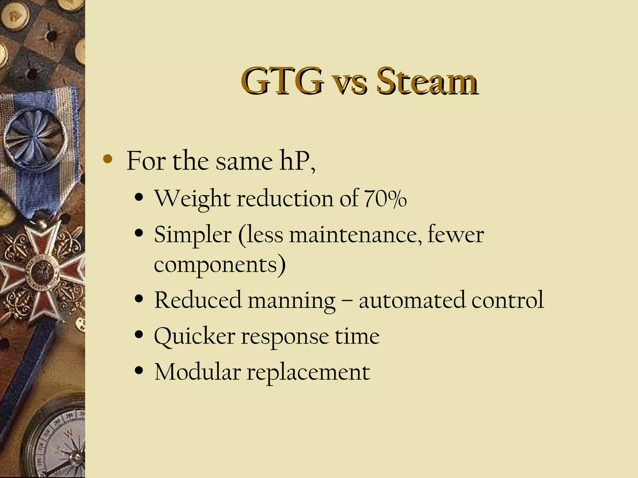 GTG vs SteamGTG vs Steam
• For the same hP,
• Weight reduction of 70%
• Simpler (less maintenance, fewer
components)
• Reduced manning – automated control
• Quicker response time
• Modular replacement
 