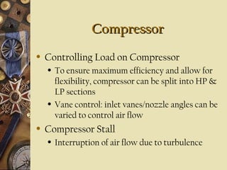 CompressorCompressor
• Controlling Load on Compressor
• To ensure maximum efficiency and allow for
flexibility, compressor can be split into HP &
LP sections
• Vane control: inlet vanes/nozzle angles can be
varied to control air flow
• Compressor Stall
• Interruption of air flow due to turbulence
 