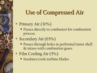 Use of Compressed AirUse of Compressed Air
• Primary Air (30%)
• Passes directly to combustor for combustion
process
• Secondary Air (65%)
• Passes through holes in perforated inner shell
& mixes with combustion gases
• Film Cooling Air (5%)
• Insulates/cools turbine blades
 