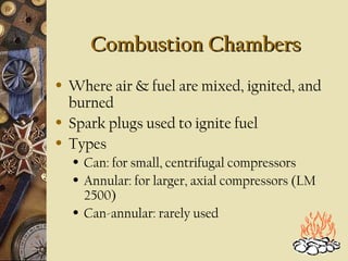 Combustion ChambersCombustion Chambers
• Where air & fuel are mixed, ignited, and
burned
• Spark plugs used to ignite fuel
• Types
• Can: for small, centrifugal compressors
• Annular: for larger, axial compressors (LM
2500)
• Can-annular: rarely used
 