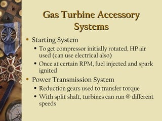 Gas Turbine AccessoryGas Turbine Accessory
SystemsSystems
• Starting System
• To get compressor initially rotated, HP air
used (can use electrical also)
• Once at certain RPM, fuel injected and spark
ignited
• Power Transmission System
• Reduction gears used to transfer torque
• With split shaft, turbines can run @ different
speeds
 