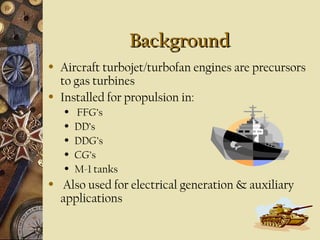 BackgroundBackground
• Aircraft turbojet/turbofan engines are precursors
to gas turbines
• Installed for propulsion in:
• FFG’s
• DD’s
• DDG’s
• CG’s
• M-1 tanks
• Also used for electrical generation & auxiliary
applications
 