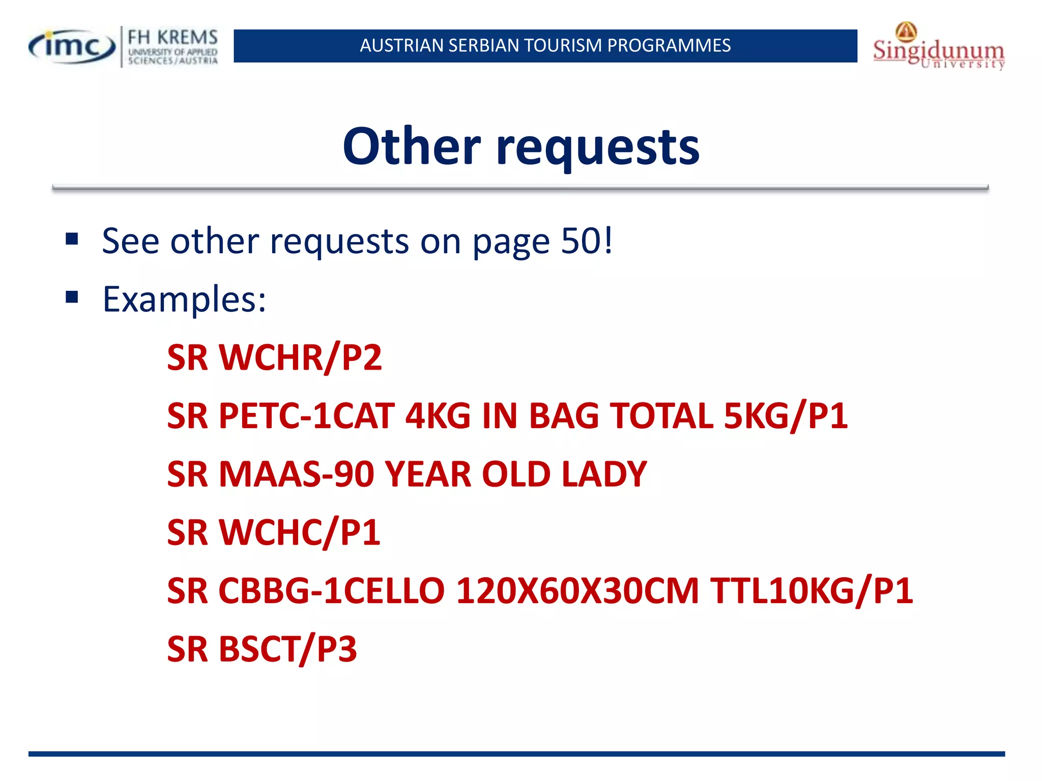 AUSTRIAN SERBIAN TOURISM PROGRAMMES

Other requests
 See other requests on page 50!
 Examples:
SR WCHR/P2
SR PETC-1CAT 4KG IN BAG TOTAL 5KG/P1
SR MAAS-90 YEAR OLD LADY
SR WCHC/P1
SR CBBG-1CELLO 120X60X30CM TTL10KG/P1
SR BSCT/P3

 