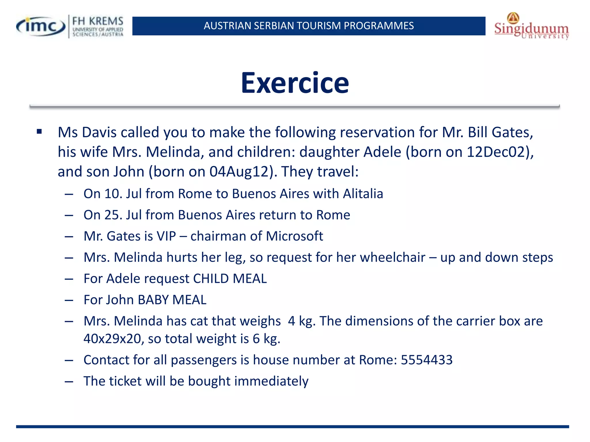 AUSTRIAN SERBIAN TOURISM PROGRAMMES

Exercice
 Ms Davis called you to make the following reservation for Mr. Bill Gates,
his wife Mrs. Melinda, and children: daughter Adele (born on 12Dec02),
and son John (born on 04Aug12). They travel:
–
–
–
–
–
–
–

On 10. Jul from Rome to Buenos Aires with Alitalia
On 25. Jul from Buenos Aires return to Rome
Mr. Gates is VIP – chairman of Microsoft
Mrs. Melinda hurts her leg, so request for her wheelchair – up and down steps
For Adele request CHILD MEAL
For John BABY MEAL
Mrs. Melinda has cat that weighs 4 kg. The dimensions of the carrier box are
40x29x20, so total weight is 6 kg.
– Contact for all passengers is house number at Rome: 5554433
– The ticket will be bought immediately

 