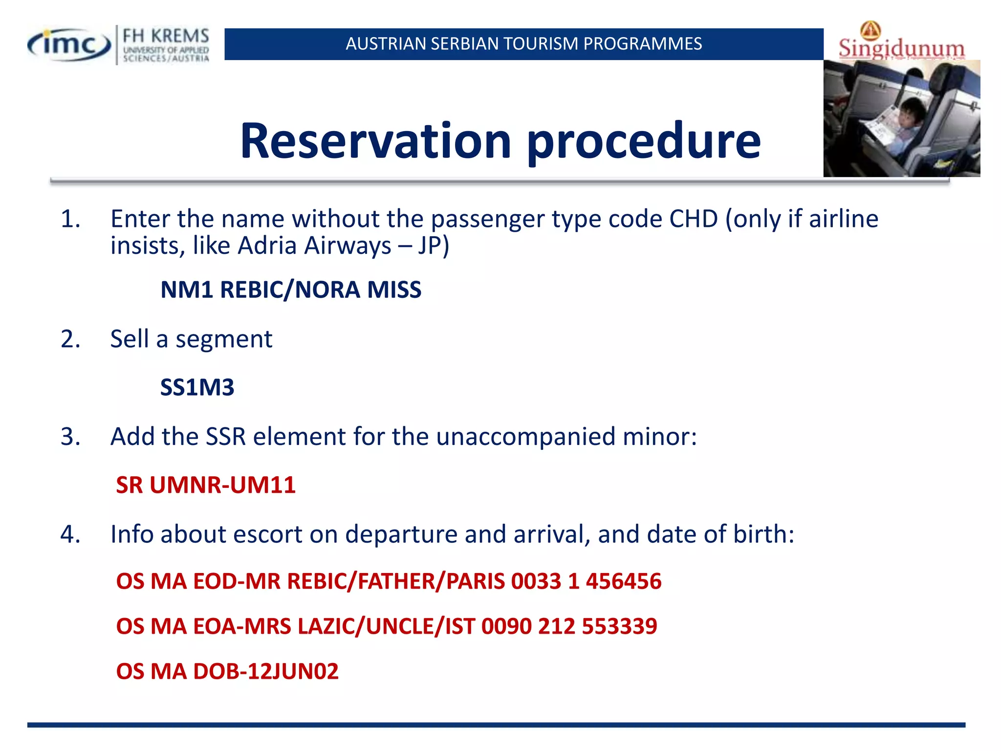 AUSTRIAN SERBIAN TOURISM PROGRAMMES

Reservation procedure
1.

Enter the name without the passenger type code CHD (only if airline
insists, like Adria Airways – JP)
NM1 REBIC/NORA MISS

2.

Sell a segment
SS1M3

3.

Add the SSR element for the unaccompanied minor:
SR UMNR-UM11

4.

Info about escort on departure and arrival, and date of birth:
OS MA EOD-MR REBIC/FATHER/PARIS 0033 1 456456
OS MA EOA-MRS LAZIC/UNCLE/IST 0090 212 553339

OS MA DOB-12JUN02

 
