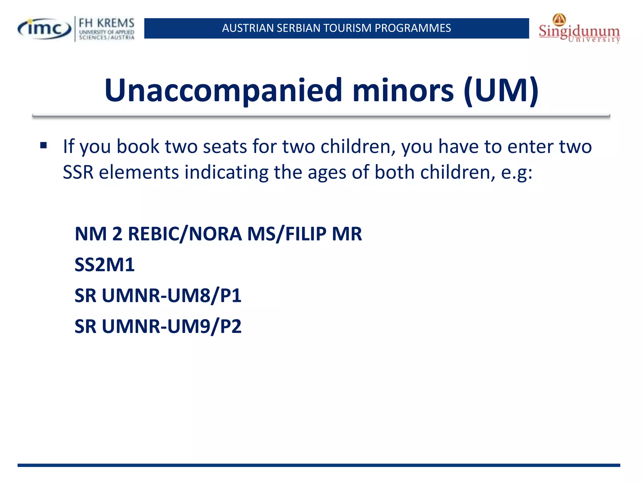 AUSTRIAN SERBIAN TOURISM PROGRAMMES

Unaccompanied minors (UM)
 If you book two seats for two children, you have to enter two
SSR elements indicating the ages of both children, e.g:
NM 2 REBIC/NORA MS/FILIP MR
SS2M1
SR UMNR-UM8/P1
SR UMNR-UM9/P2

 