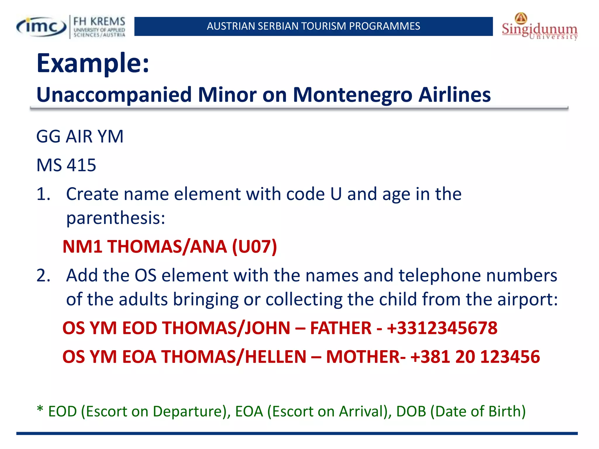 AUSTRIAN SERBIAN TOURISM PROGRAMMES

Example:
Unaccompanied Minor on Montenegro Airlines
GG AIR YM
MS 415
1. Create name element with code U and age in the
parenthesis:
NM1 THOMAS/ANA (U07)
2. Add the OS element with the names and telephone numbers
of the adults bringing or collecting the child from the airport:
OS YM EOD THOMAS/JOHN – FATHER - +3312345678
OS YM EOA THOMAS/HELLEN – MOTHER- +381 20 123456
* EOD (Escort on Departure), EOA (Escort on Arrival), DOB (Date of Birth)

 