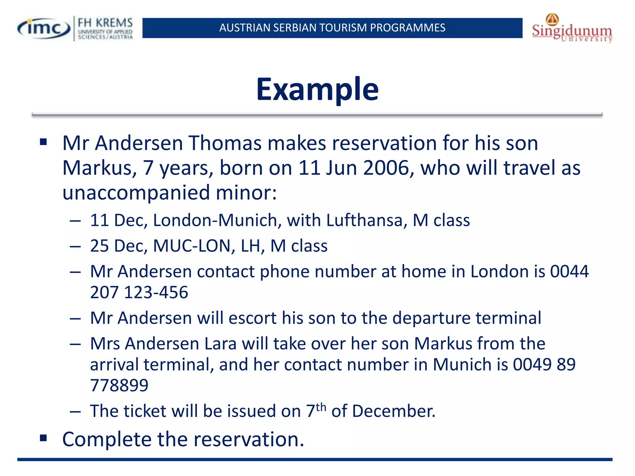 AUSTRIAN SERBIAN TOURISM PROGRAMMES

Example
 Mr Andersen Thomas makes reservation for his son
Markus, 7 years, born on 11 Jun 2006, who will travel as
unaccompanied minor:
– 11 Dec, London-Munich, with Lufthansa, M class
– 25 Dec, MUC-LON, LH, M class
– Mr Andersen contact phone number at home in London is 0044
207 123-456
– Mr Andersen will escort his son to the departure terminal
– Mrs Andersen Lara will take over her son Markus from the
arrival terminal, and her contact number in Munich is 0049 89
778899
– The ticket will be issued on 7th of December.

 Complete the reservation.

 