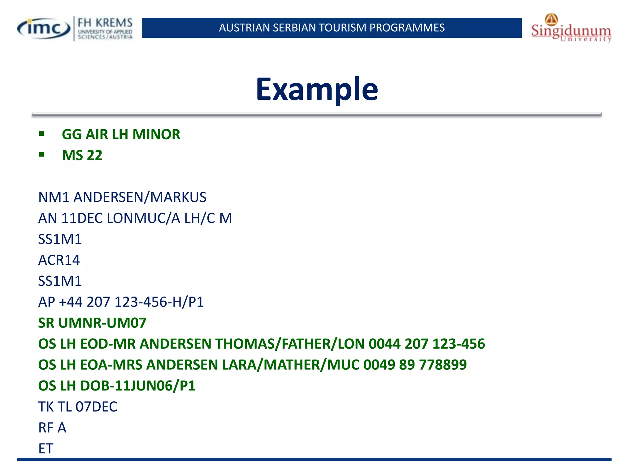 AUSTRIAN SERBIAN TOURISM PROGRAMMES

Example



GG AIR LH MINOR
MS 22

NM1 ANDERSEN/MARKUS
AN 11DEC LONMUC/A LH/C M
SS1M1
ACR14
SS1M1
AP +44 207 123-456-H/P1
SR UMNR-UM07
OS LH EOD-MR ANDERSEN THOMAS/FATHER/LON 0044 207 123-456
OS LH EOA-MRS ANDERSEN LARA/MATHER/MUC 0049 89 778899
OS LH DOB-11JUN06/P1
TK TL 07DEC
RF A
ET

 