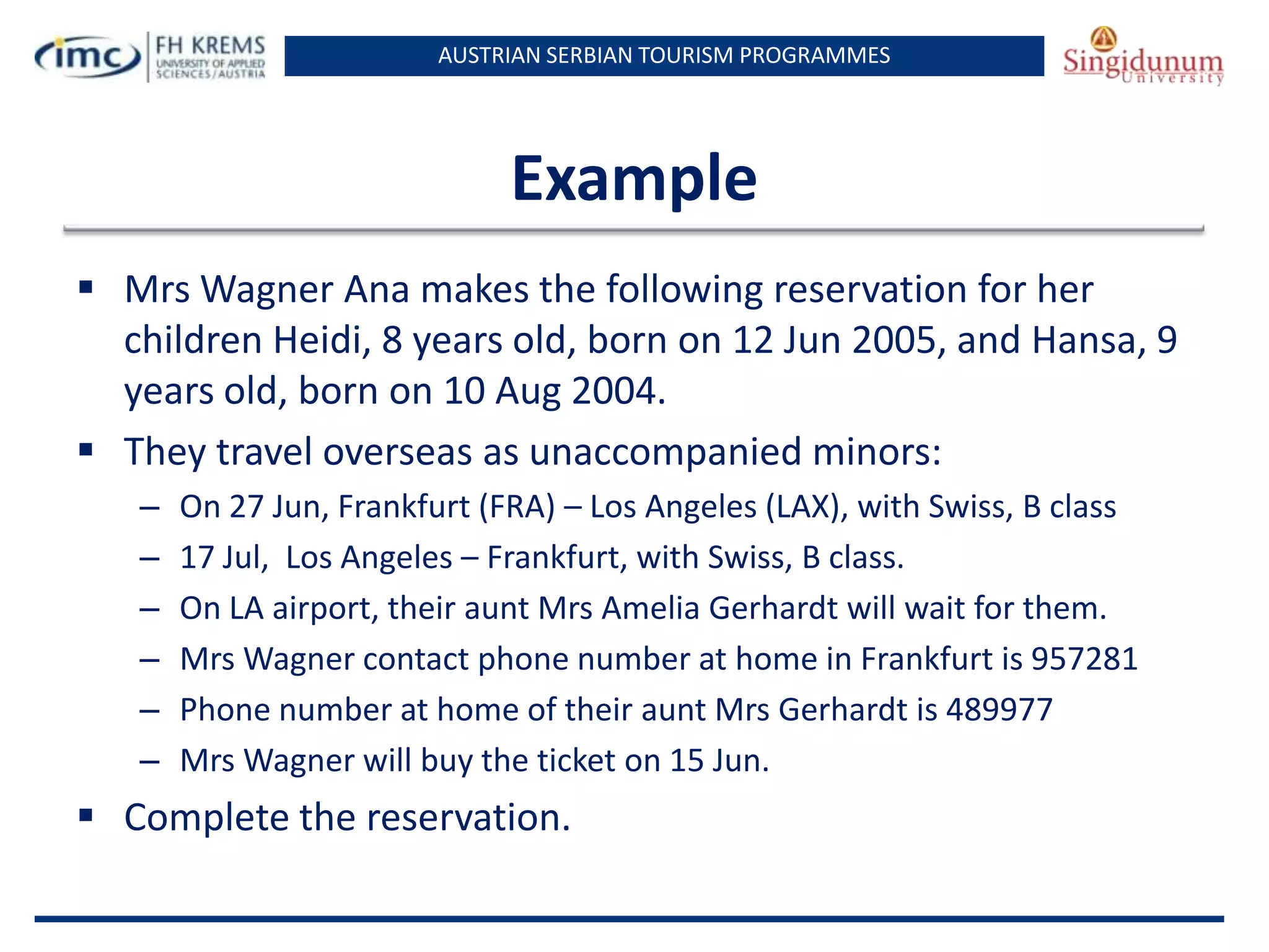 AUSTRIAN SERBIAN TOURISM PROGRAMMES

Example
 Mrs Wagner Ana makes the following reservation for her
children Heidi, 8 years old, born on 12 Jun 2005, and Hansa, 9
years old, born on 10 Aug 2004.
 They travel overseas as unaccompanied minors:
–
–
–
–
–
–

On 27 Jun, Frankfurt (FRA) – Los Angeles (LAX), with Swiss, B class
17 Jul, Los Angeles – Frankfurt, with Swiss, B class.
On LA airport, their aunt Mrs Amelia Gerhardt will wait for them.
Mrs Wagner contact phone number at home in Frankfurt is 957281
Phone number at home of their aunt Mrs Gerhardt is 489977
Mrs Wagner will buy the ticket on 15 Jun.

 Complete the reservation.

 