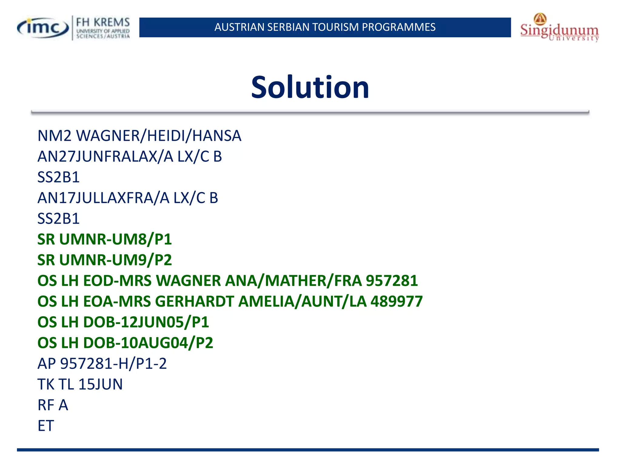 AUSTRIAN SERBIAN TOURISM PROGRAMMES

Solution
NM2 WAGNER/HEIDI/HANSA
AN27JUNFRALAX/A LX/C B
SS2B1
AN17JULLAXFRA/A LX/C B
SS2B1
SR UMNR-UM8/P1
SR UMNR-UM9/P2
OS LH EOD-MRS WAGNER ANA/MATHER/FRA 957281
OS LH EOA-MRS GERHARDT AMELIA/AUNT/LA 489977
OS LH DOB-12JUN05/P1
OS LH DOB-10AUG04/P2
AP 957281-H/P1-2
TK TL 15JUN
RF A
ET

 