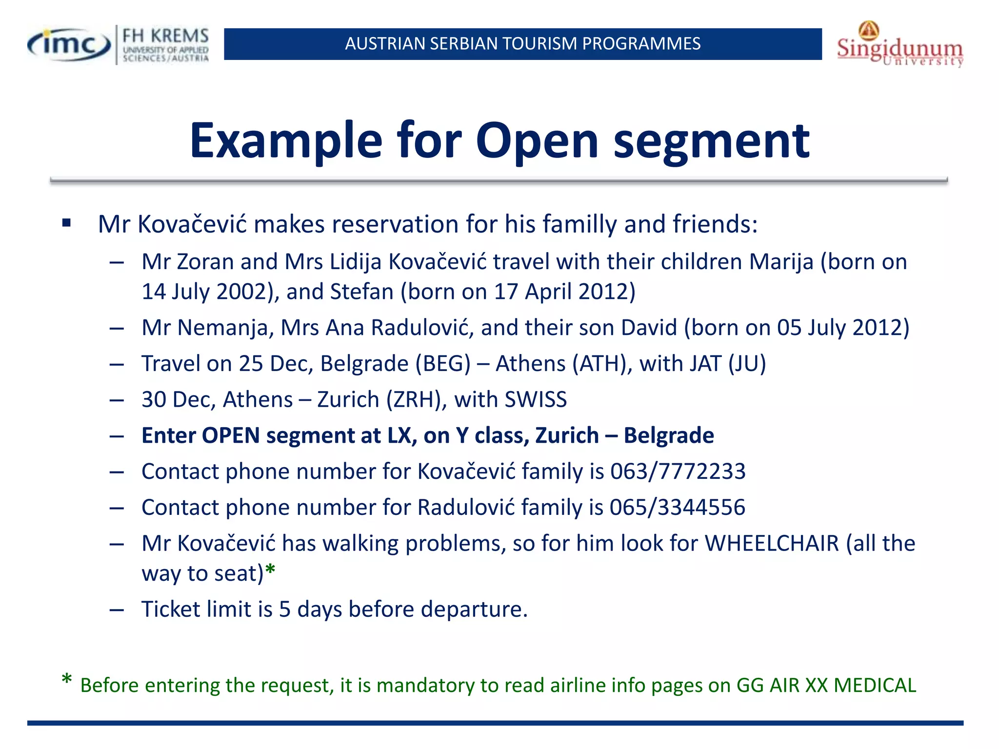 AUSTRIAN SERBIAN TOURISM PROGRAMMES

Example for Open segment
 Mr Kovačevid makes reservation for his familly and friends:
– Mr Zoran and Mrs Lidija Kovačevid travel with their children Marija (born on
14 July 2002), and Stefan (born on 17 April 2012)
– Mr Nemanja, Mrs Ana Radulovid, and their son David (born on 05 July 2012)
– Travel on 25 Dec, Belgrade (BEG) – Athens (ATH), with JAT (JU)
– 30 Dec, Athens – Zurich (ZRH), with SWISS
– Enter OPEN segment at LX, on Y class, Zurich – Belgrade
– Contact phone number for Kovačevid family is 063/7772233
– Contact phone number for Radulovid family is 065/3344556
– Mr Kovačevid has walking problems, so for him look for WHEELCHAIR (all the
way to seat)*
– Ticket limit is 5 days before departure.

* Before entering the request, it is mandatory to read airline info pages on GG AIR XX MEDICAL

 