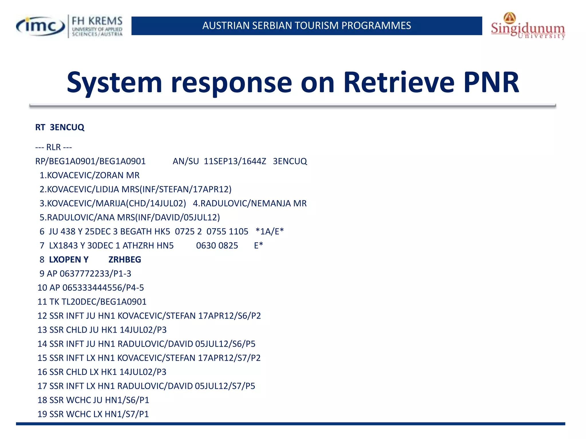 AUSTRIAN SERBIAN TOURISM PROGRAMMES

System response on Retrieve PNR
RT 3ENCUQ
--- RLR --RP/BEG1A0901/BEG1A0901
AN/SU 11SEP13/1644Z 3ENCUQ
1.KOVACEVIC/ZORAN MR
2.KOVACEVIC/LIDIJA MRS(INF/STEFAN/17APR12)
3.KOVACEVIC/MARIJA(CHD/14JUL02) 4.RADULOVIC/NEMANJA MR
5.RADULOVIC/ANA MRS(INF/DAVID/05JUL12)
6 JU 438 Y 25DEC 3 BEGATH HK5 0725 2 0755 1105 *1A/E*
7 LX1843 Y 30DEC 1 ATHZRH HN5
0630 0825
E*
8 LXOPEN Y
ZRHBEG
9 AP 0637772233/P1-3
10 AP 065333444556/P4-5
11 TK TL20DEC/BEG1A0901
12 SSR INFT JU HN1 KOVACEVIC/STEFAN 17APR12/S6/P2
13 SSR CHLD JU HK1 14JUL02/P3
14 SSR INFT JU HN1 RADULOVIC/DAVID 05JUL12/S6/P5
15 SSR INFT LX HN1 KOVACEVIC/STEFAN 17APR12/S7/P2
16 SSR CHLD LX HK1 14JUL02/P3
17 SSR INFT LX HN1 RADULOVIC/DAVID 05JUL12/S7/P5
18 SSR WCHC JU HN1/S6/P1
19 SSR WCHC LX HN1/S7/P1

 