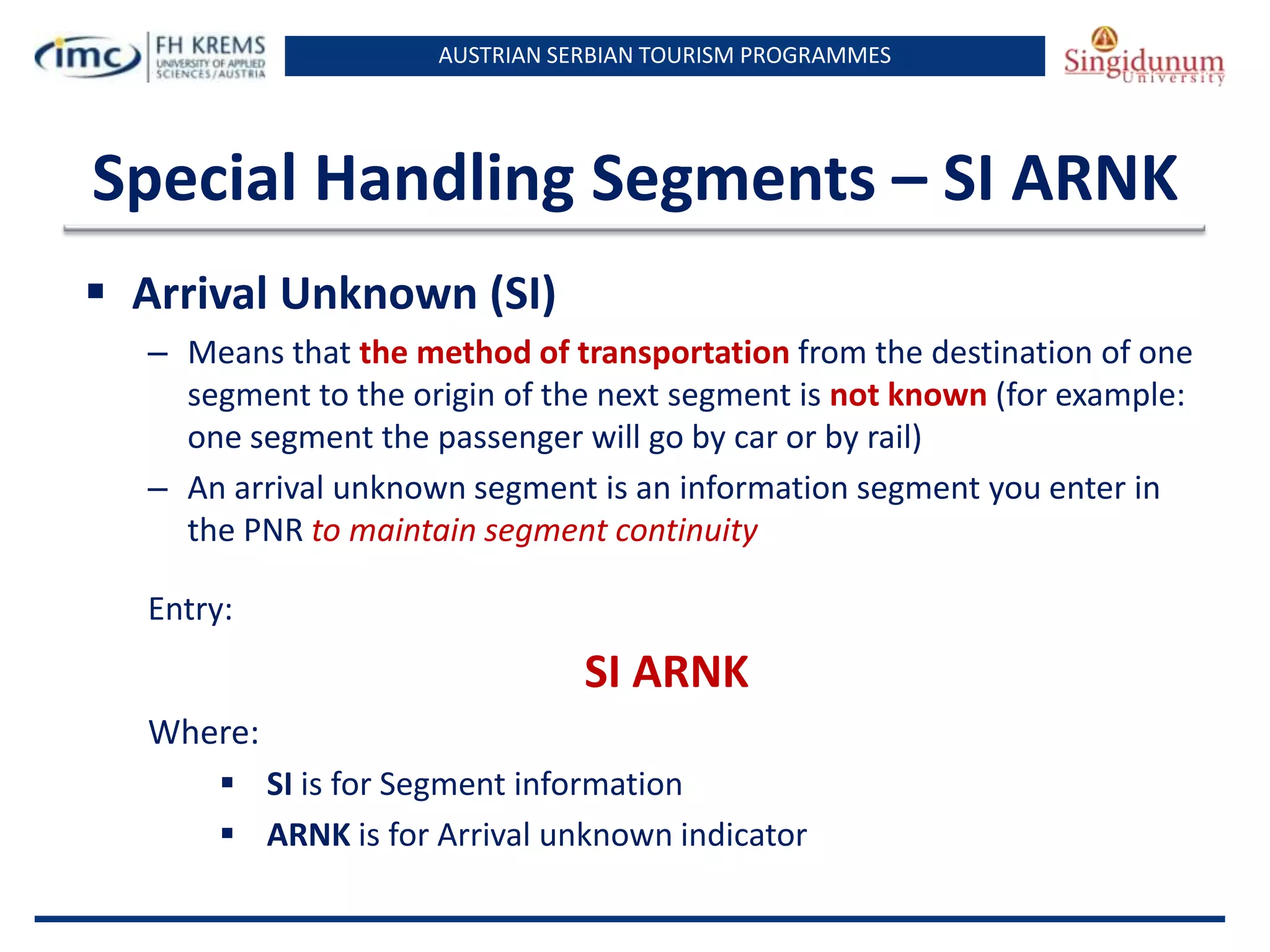 AUSTRIAN SERBIAN TOURISM PROGRAMMES

Special Handling Segments – SI ARNK
 Arrival Unknown (SI)
– Means that the method of transportation from the destination of one
segment to the origin of the next segment is not known (for example:
one segment the passenger will go by car or by rail)
– An arrival unknown segment is an information segment you enter in
the PNR to maintain segment continuity
Entry:

SI ARNK
Where:
 SI is for Segment information
 ARNK is for Arrival unknown indicator

 