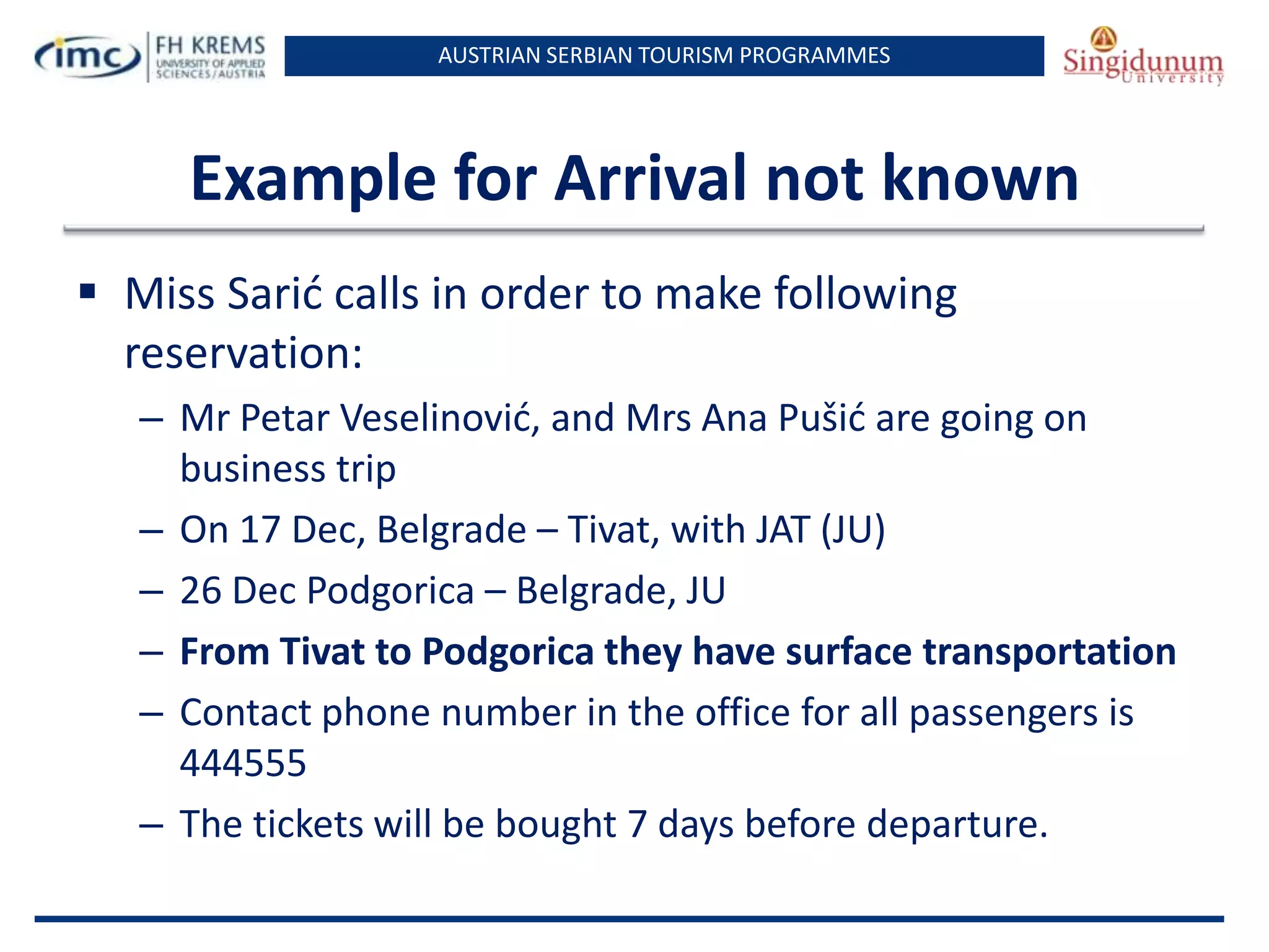 AUSTRIAN SERBIAN TOURISM PROGRAMMES

Example for Arrival not known
 Miss Sarid calls in order to make following
reservation:
– Mr Petar Veselinovid, and Mrs Ana Pušid are going on
business trip
– On 17 Dec, Belgrade – Tivat, with JAT (JU)
– 26 Dec Podgorica – Belgrade, JU
– From Tivat to Podgorica they have surface transportation
– Contact phone number in the office for all passengers is
444555
– The tickets will be bought 7 days before departure.

 