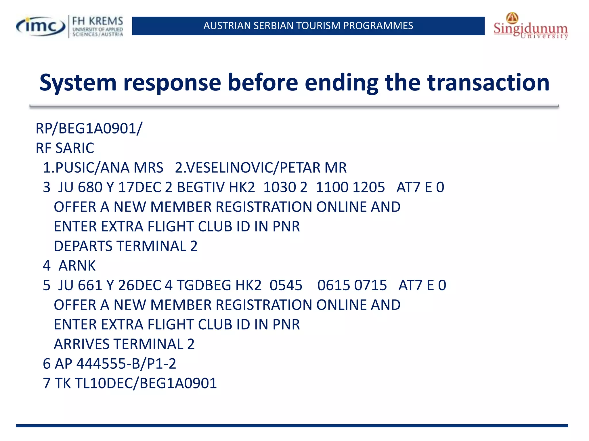 AUSTRIAN SERBIAN TOURISM PROGRAMMES

System response before ending the transaction
RP/BEG1A0901/
RF SARIC
1.PUSIC/ANA MRS 2.VESELINOVIC/PETAR MR
3 JU 680 Y 17DEC 2 BEGTIV HK2 1030 2 1100 1205 AT7 E 0
OFFER A NEW MEMBER REGISTRATION ONLINE AND
ENTER EXTRA FLIGHT CLUB ID IN PNR
DEPARTS TERMINAL 2
4 ARNK
5 JU 661 Y 26DEC 4 TGDBEG HK2 0545 0615 0715 AT7 E 0
OFFER A NEW MEMBER REGISTRATION ONLINE AND
ENTER EXTRA FLIGHT CLUB ID IN PNR
ARRIVES TERMINAL 2
6 AP 444555-B/P1-2
7 TK TL10DEC/BEG1A0901

 