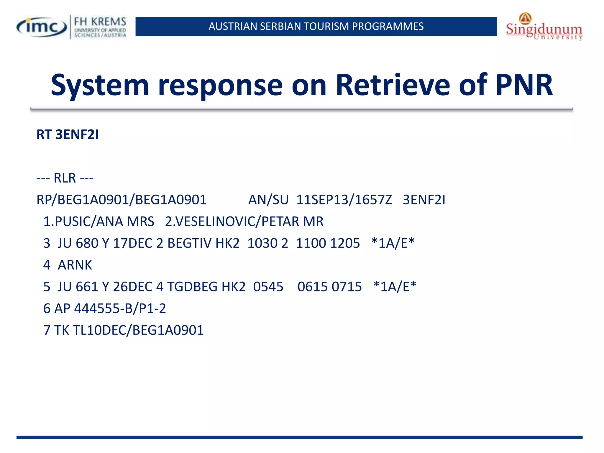 AUSTRIAN SERBIAN TOURISM PROGRAMMES

System response on Retrieve of PNR
RT 3ENF2I
--- RLR --RP/BEG1A0901/BEG1A0901
AN/SU 11SEP13/1657Z 3ENF2I
1.PUSIC/ANA MRS 2.VESELINOVIC/PETAR MR
3 JU 680 Y 17DEC 2 BEGTIV HK2 1030 2 1100 1205 *1A/E*
4 ARNK
5 JU 661 Y 26DEC 4 TGDBEG HK2 0545 0615 0715 *1A/E*
6 AP 444555-B/P1-2
7 TK TL10DEC/BEG1A0901

 