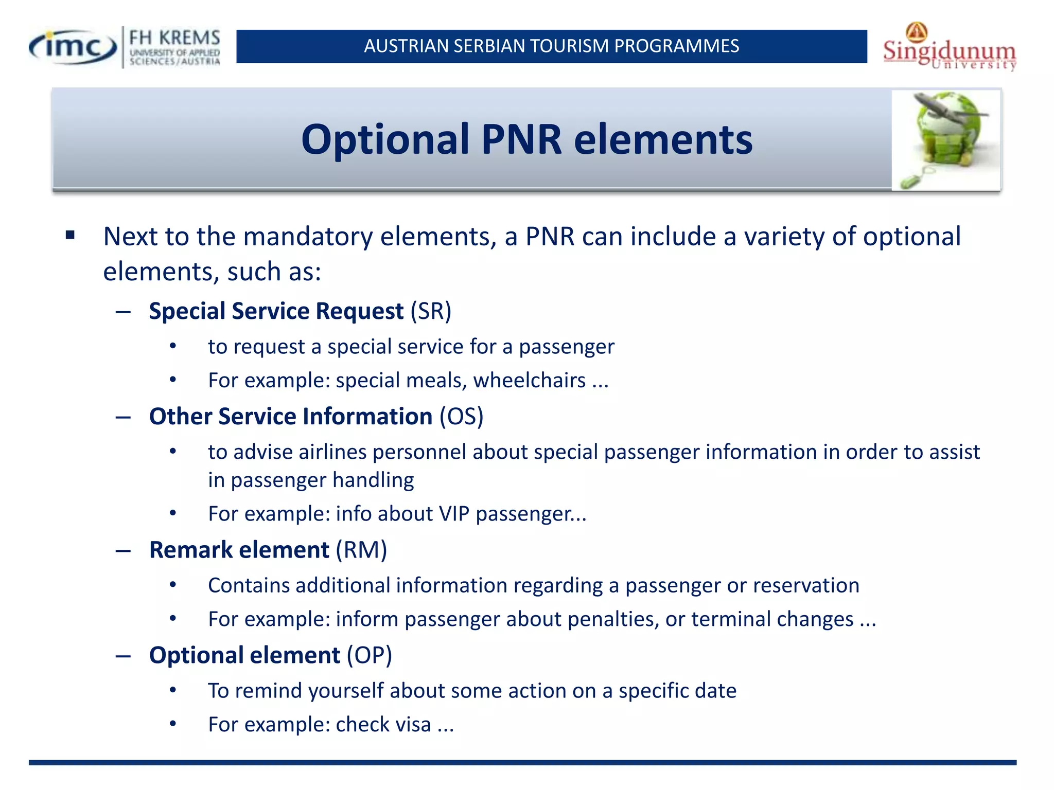 AUSTRIAN SERBIAN TOURISM PROGRAMMES

Optional PNR elements
 Next to the mandatory elements, a PNR can include a variety of optional
elements, such as:
– Special Service Request (SR)
•
•

to request a special service for a passenger
For example: special meals, wheelchairs ...

– Other Service Information (OS)
•
•

to advise airlines personnel about special passenger information in order to assist
in passenger handling
For example: info about VIP passenger...

– Remark element (RM)
•
•

Contains additional information regarding a passenger or reservation
For example: inform passenger about penalties, or terminal changes ...

– Optional element (OP)
•
•

To remind yourself about some action on a specific date
For example: check visa ...

 