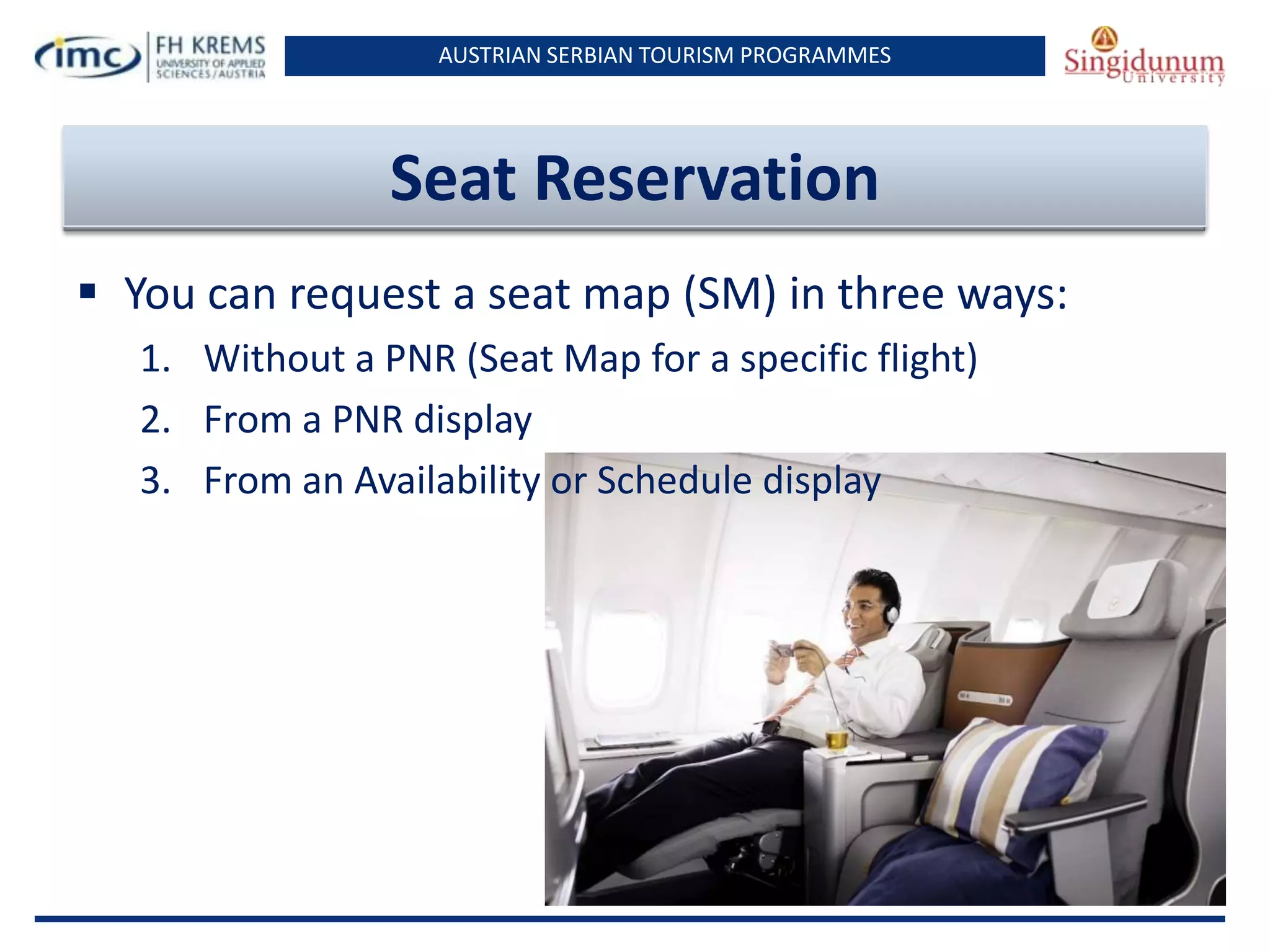 AUSTRIAN SERBIAN TOURISM PROGRAMMES

Seat Reservation
 You can request a seat map (SM) in three ways:
1. Without a PNR (Seat Map for a specific flight)
2. From a PNR display
3. From an Availability or Schedule display

 