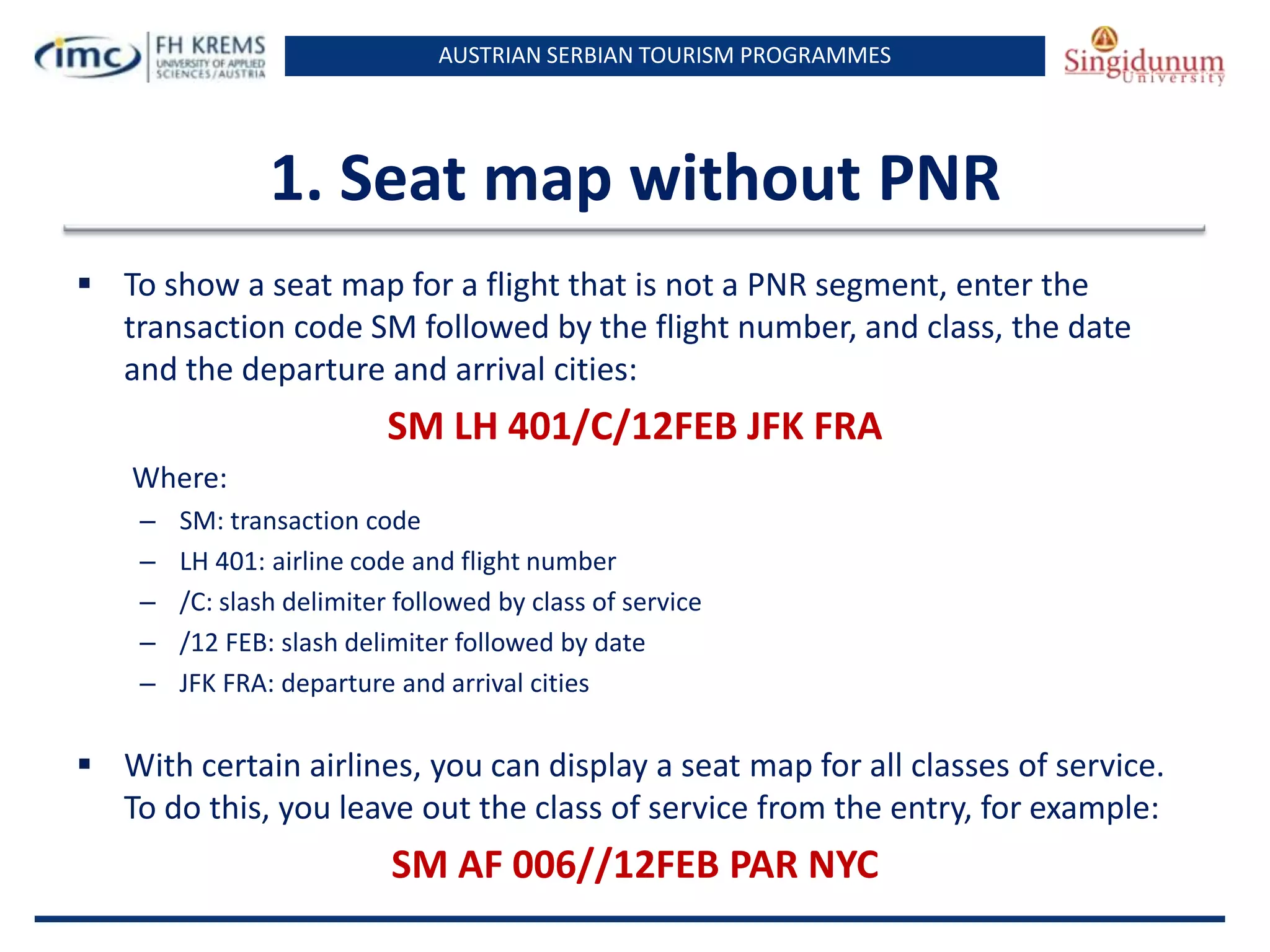 AUSTRIAN SERBIAN TOURISM PROGRAMMES

1. Seat map without PNR
 To show a seat map for a flight that is not a PNR segment, enter the
transaction code SM followed by the flight number, and class, the date
and the departure and arrival cities:

SM LH 401/C/12FEB JFK FRA
Where:
–
–
–
–
–

SM: transaction code
LH 401: airline code and flight number
/C: slash delimiter followed by class of service
/12 FEB: slash delimiter followed by date
JFK FRA: departure and arrival cities

 With certain airlines, you can display a seat map for all classes of service.
To do this, you leave out the class of service from the entry, for example:

SM AF 006//12FEB PAR NYC

 