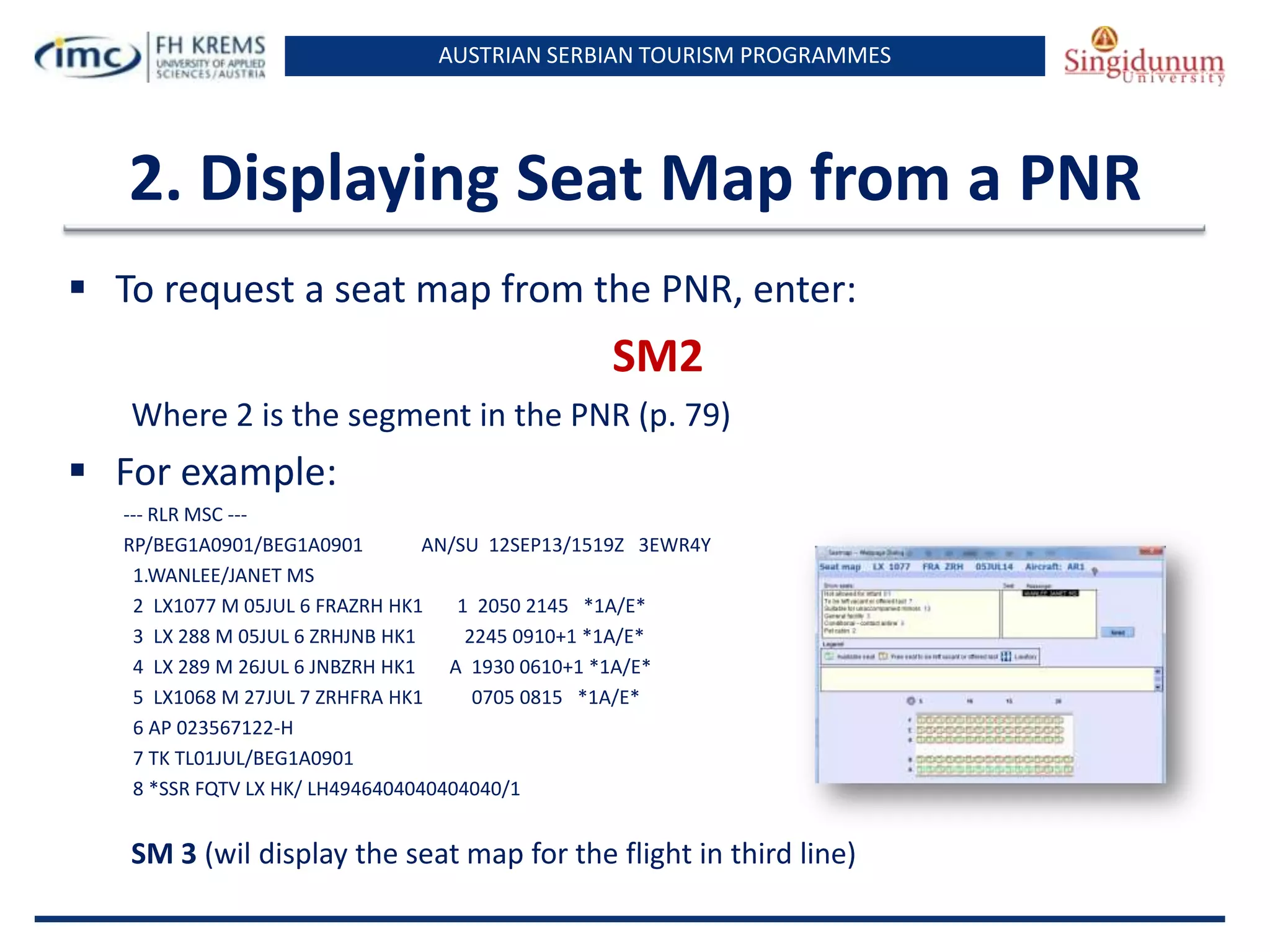 AUSTRIAN SERBIAN TOURISM PROGRAMMES

2. Displaying Seat Map from a PNR
 To request a seat map from the PNR, enter:

SM2
Where 2 is the segment in the PNR (p. 79)

 For example:
--- RLR MSC --RP/BEG1A0901/BEG1A0901
AN/SU 12SEP13/1519Z 3EWR4Y
1.WANLEE/JANET MS
2 LX1077 M 05JUL 6 FRAZRH HK1
1 2050 2145 *1A/E*
3 LX 288 M 05JUL 6 ZRHJNB HK1
2245 0910+1 *1A/E*
4 LX 289 M 26JUL 6 JNBZRH HK1
A 1930 0610+1 *1A/E*
5 LX1068 M 27JUL 7 ZRHFRA HK1
0705 0815 *1A/E*
6 AP 023567122-H
7 TK TL01JUL/BEG1A0901
8 *SSR FQTV LX HK/ LH4946404040404040/1

SM 3 (wil display the seat map for the flight in third line)

 