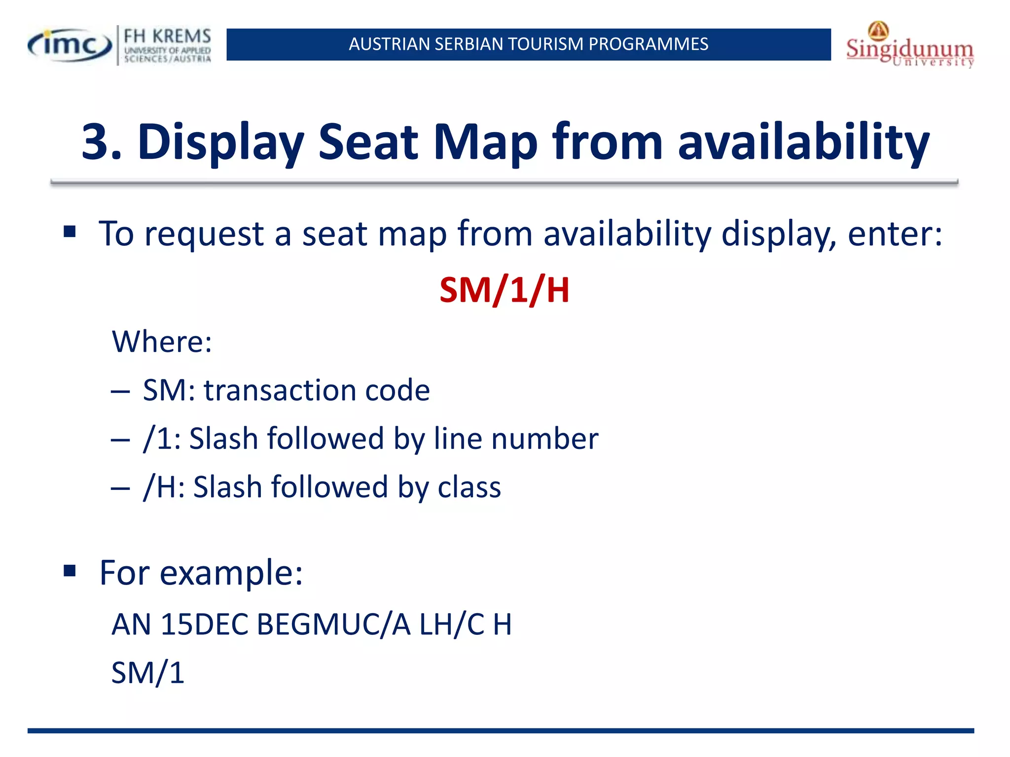 AUSTRIAN SERBIAN TOURISM PROGRAMMES

3. Display Seat Map from availability
 To request a seat map from availability display, enter:
SM/1/H
Where:
– SM: transaction code
– /1: Slash followed by line number
– /H: Slash followed by class

 For example:
AN 15DEC BEGMUC/A LH/C H
SM/1

 