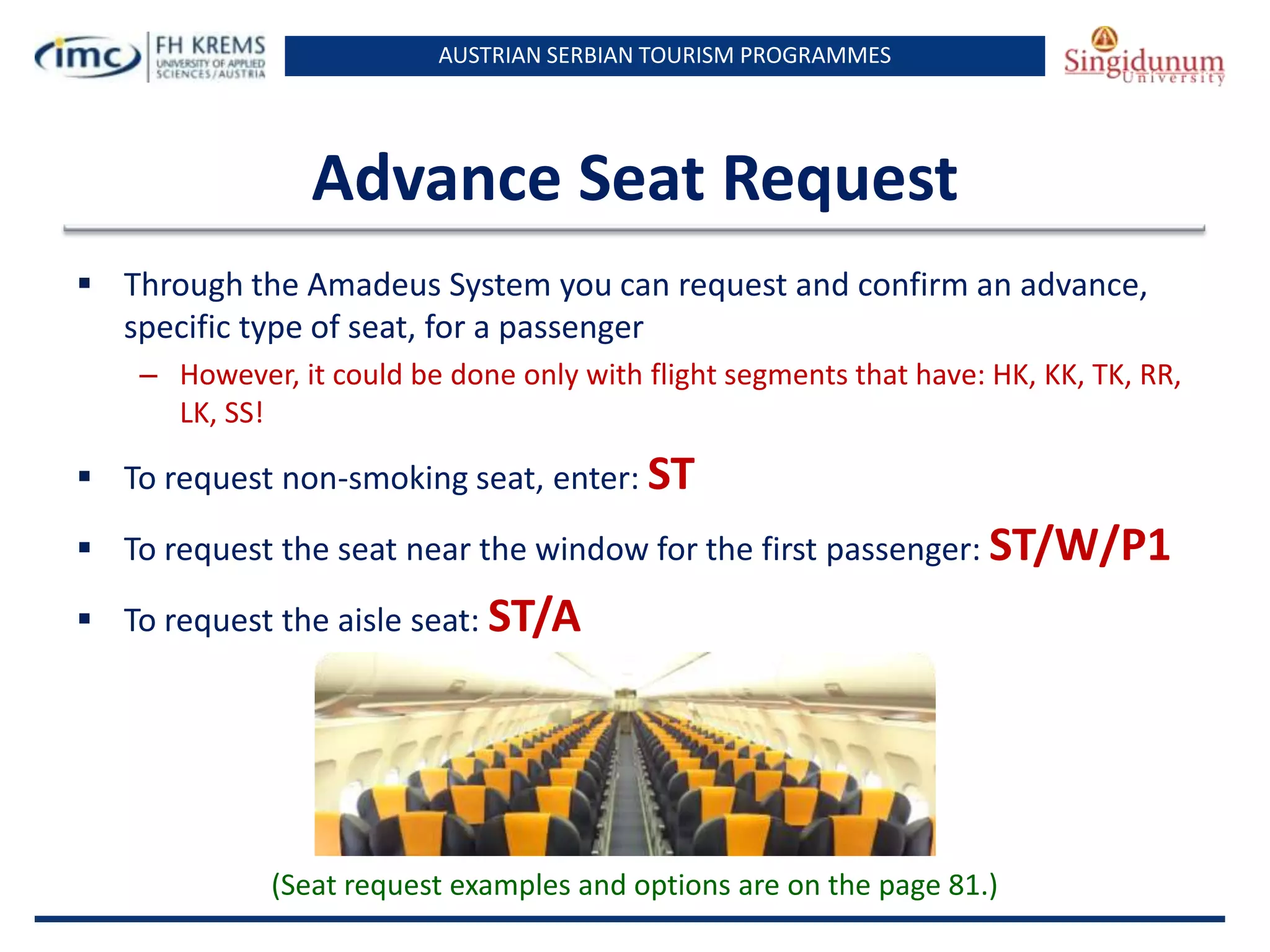 AUSTRIAN SERBIAN TOURISM PROGRAMMES

Advance Seat Request
 Through the Amadeus System you can request and confirm an advance,
specific type of seat, for a passenger
– However, it could be done only with flight segments that have: HK, KK, TK, RR,
LK, SS!

 To request non-smoking seat, enter: ST
 To request the seat near the window for the first passenger: ST/W/P1
 To request the aisle seat: ST/A

(Seat request examples and options are on the page 81.)

 