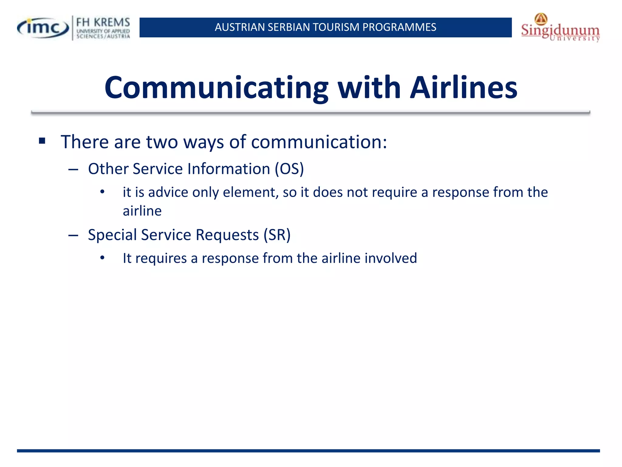 AUSTRIAN SERBIAN TOURISM PROGRAMMES

Communicating with Airlines
 There are two ways of communication:
– Other Service Information (OS)
•

it is advice only element, so it does not require a response from the
airline

– Special Service Requests (SR)
•

It requires a response from the airline involved

 