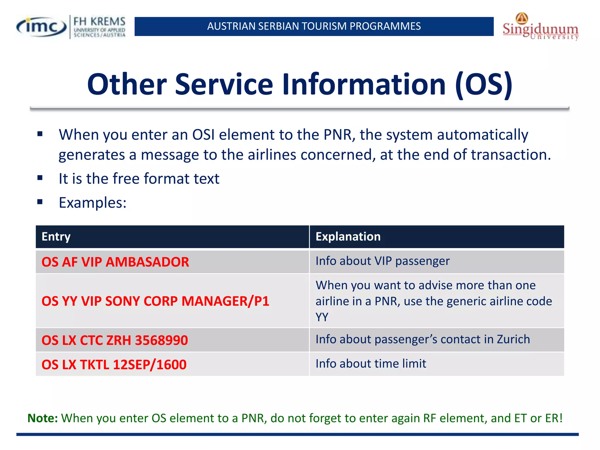 AUSTRIAN SERBIAN TOURISM PROGRAMMES

Other Service Information (OS)
 When you enter an OSI element to the PNR, the system automatically
generates a message to the airlines concerned, at the end of transaction.
 It is the free format text
 Examples:
Entry

Explanation

OS AF VIP AMBASADOR

Info about VIP passenger

OS YY VIP SONY CORP MANAGER/P1

When you want to advise more than one
airline in a PNR, use the generic airline code
YY

OS LX CTC ZRH 3568990

Info about passenger’s contact in Zurich

OS LX TKTL 12SEP/1600

Info about time limit

Note: When you enter OS element to a PNR, do not forget to enter again RF element, and ET or ER!

 