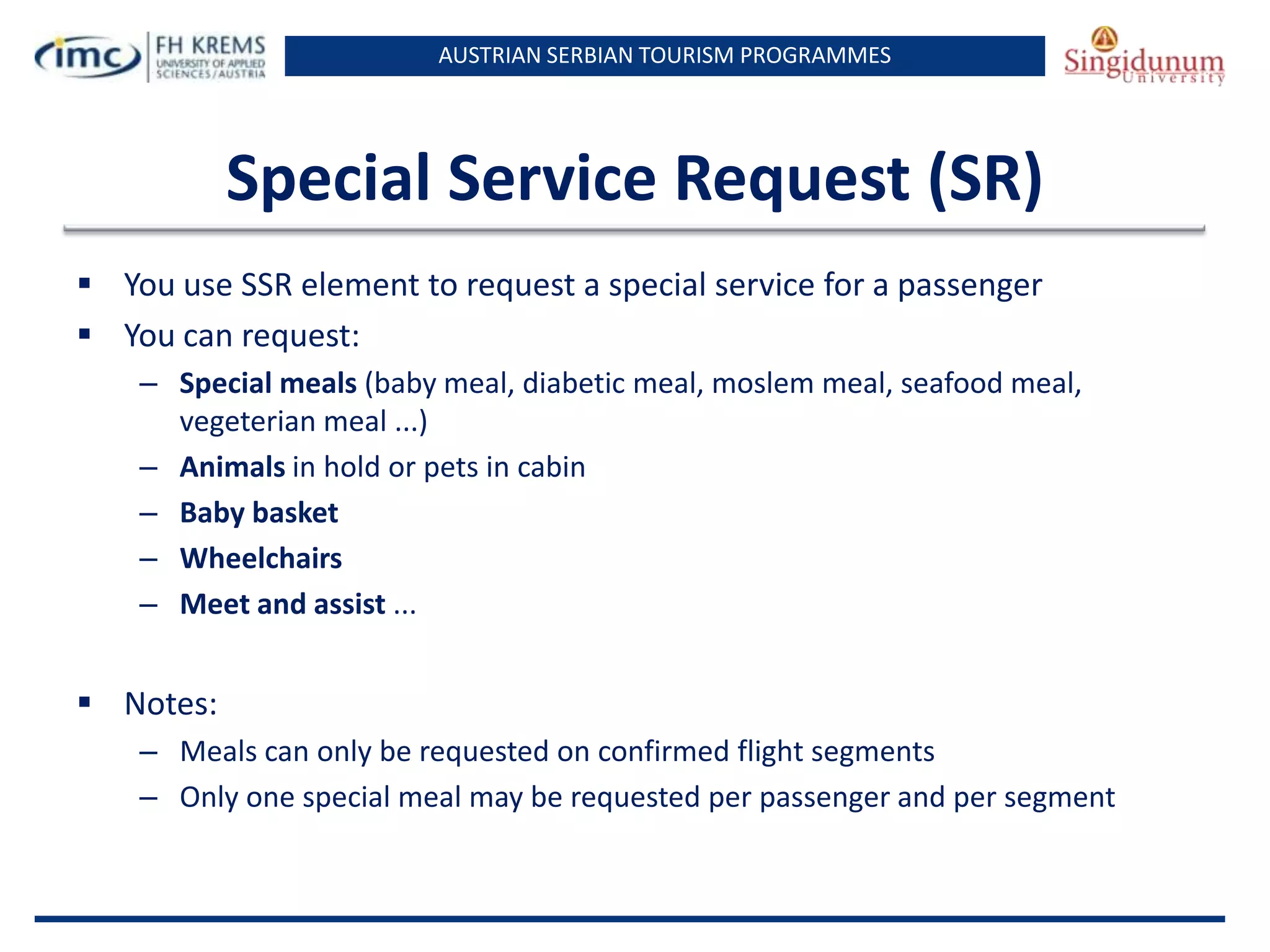 AUSTRIAN SERBIAN TOURISM PROGRAMMES

Special Service Request (SR)
 You use SSR element to request a special service for a passenger
 You can request:
– Special meals (baby meal, diabetic meal, moslem meal, seafood meal,
vegeterian meal ...)
– Animals in hold or pets in cabin
– Baby basket
– Wheelchairs
– Meet and assist ...

 Notes:
– Meals can only be requested on confirmed flight segments
– Only one special meal may be requested per passenger and per segment

 