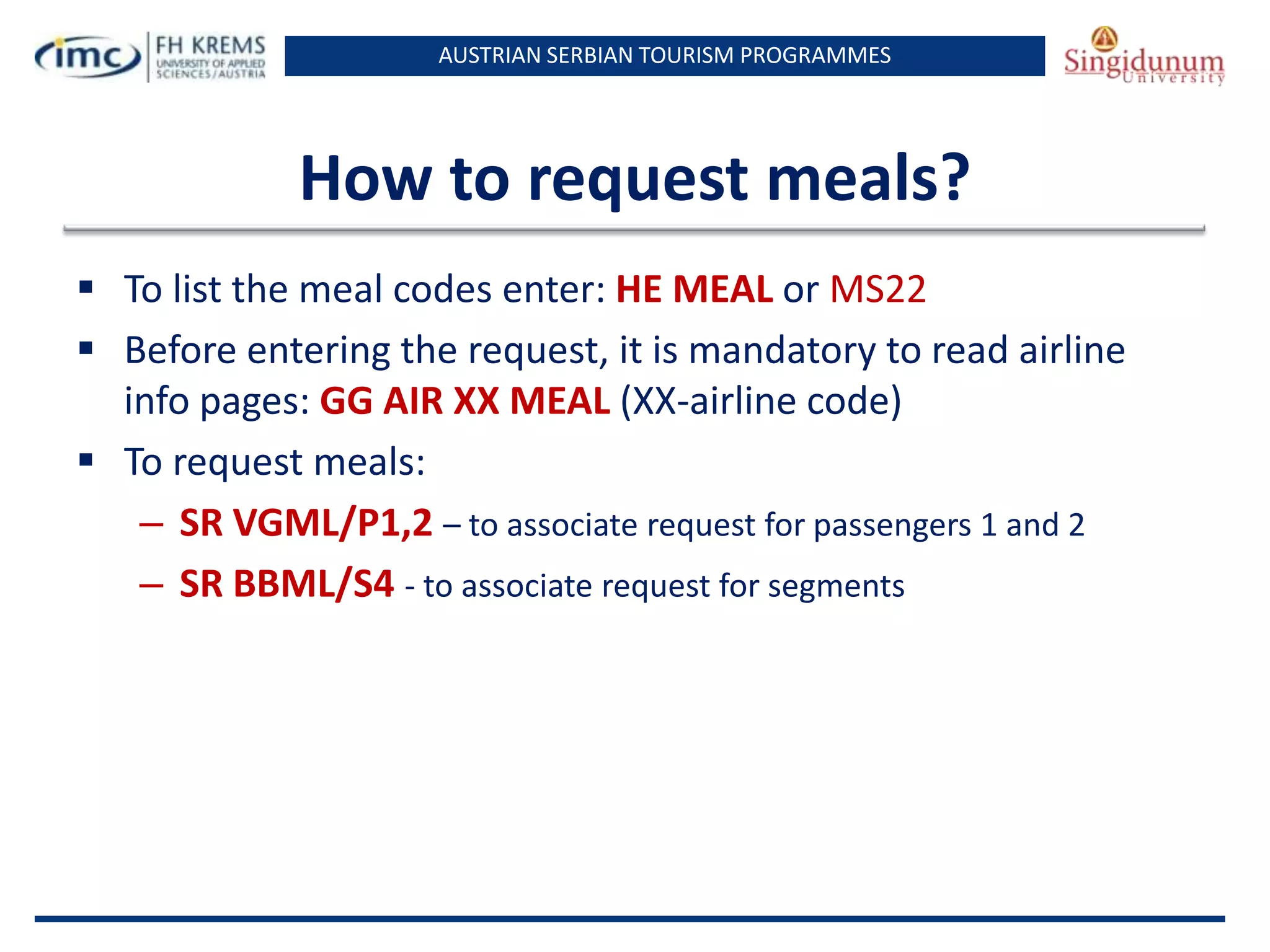 AUSTRIAN SERBIAN TOURISM PROGRAMMES

How to request meals?
 To list the meal codes enter: HE MEAL or MS22
 Before entering the request, it is mandatory to read airline
info pages: GG AIR XX MEAL (XX-airline code)
 To request meals:
– SR VGML/P1,2 – to associate request for passengers 1 and 2
– SR BBML/S4 - to associate request for segments

 