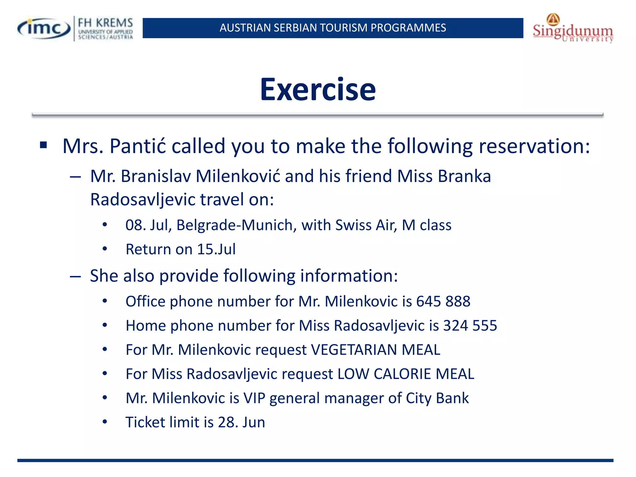 AUSTRIAN SERBIAN TOURISM PROGRAMMES

Exercise
 Mrs. Pantid called you to make the following reservation:
– Mr. Branislav Milenkovid and his friend Miss Branka
Radosavljevic travel on:
•
•

08. Jul, Belgrade-Munich, with Swiss Air, M class
Return on 15.Jul

– She also provide following information:
•
•
•
•
•
•

Office phone number for Mr. Milenkovic is 645 888
Home phone number for Miss Radosavljevic is 324 555
For Mr. Milenkovic request VEGETARIAN MEAL
For Miss Radosavljevic request LOW CALORIE MEAL
Mr. Milenkovic is VIP general manager of City Bank
Ticket limit is 28. Jun

 