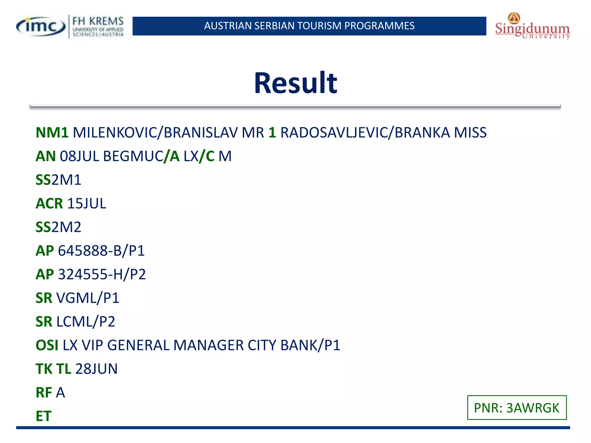 AUSTRIAN SERBIAN TOURISM PROGRAMMES

Result
NM1 MILENKOVIC/BRANISLAV MR 1 RADOSAVLJEVIC/BRANKA MISS
AN 08JUL BEGMUC/A LX/C M
SS2M1
ACR 15JUL
SS2M2
AP 645888-B/P1
AP 324555-H/P2
SR VGML/P1
SR LCML/P2
OSI LX VIP GENERAL MANAGER CITY BANK/P1
TK TL 28JUN
RF A
PNR: 3AWRGK
ET

 