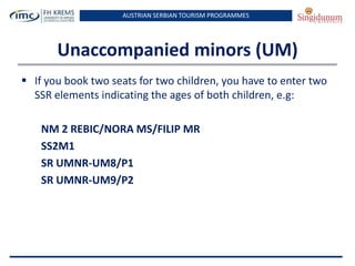 AUSTRIAN SERBIAN TOURISM PROGRAMMES

Unaccompanied minors (UM)
 If you book two seats for two children, you have to enter two
SSR elements indicating the ages of both children, e.g:
NM 2 REBIC/NORA MS/FILIP MR
SS2M1
SR UMNR-UM8/P1
SR UMNR-UM9/P2

 