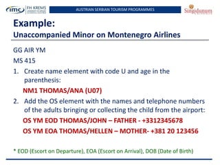 AUSTRIAN SERBIAN TOURISM PROGRAMMES

Example:
Unaccompanied Minor on Montenegro Airlines
GG AIR YM
MS 415
1. Create name element with code U and age in the
parenthesis:
NM1 THOMAS/ANA (U07)
2. Add the OS element with the names and telephone numbers
of the adults bringing or collecting the child from the airport:
OS YM EOD THOMAS/JOHN – FATHER - +3312345678
OS YM EOA THOMAS/HELLEN – MOTHER- +381 20 123456
* EOD (Escort on Departure), EOA (Escort on Arrival), DOB (Date of Birth)

 