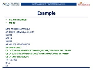 AUSTRIAN SERBIAN TOURISM PROGRAMMES

Example



GG AIR LH MINOR
MS 22

NM1 ANDERSEN/MARKUS
AN 11DEC LONMUC/A LH/C M
SS1M1
ACR14
SS1M1
AP +44 207 123-456-H/P1
SR UMNR-UM07
OS LH EOD-MR ANDERSEN THOMAS/FATHER/LON 0044 207 123-456
OS LH EOA-MRS ANDERSEN LARA/MATHER/MUC 0049 89 778899
OS LH DOB-11JUN06/P1
TK TL 07DEC
RF A
ET

 