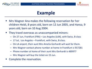 AUSTRIAN SERBIAN TOURISM PROGRAMMES

Example
 Mrs Wagner Ana makes the following reservation for her
children Heidi, 8 years old, born on 12 Jun 2005, and Hansa, 9
years old, born on 10 Aug 2004.
 They travel overseas as unaccompanied minors:
–
–
–
–
–
–

On 27 Jun, Frankfurt (FRA) – Los Angeles (LAX), with Swiss, B class
17 Jul, Los Angeles – Frankfurt, with Swiss, B class.
On LA airport, their aunt Mrs Amelia Gerhardt will wait for them.
Mrs Wagner contact phone number at home in Frankfurt is 957281
Phone number at home of their aunt Mrs Gerhardt is 489977
Mrs Wagner will buy the ticket on 15 Jun.

 Complete the reservation.

 