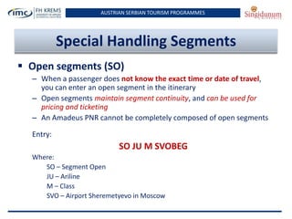 AUSTRIAN SERBIAN TOURISM PROGRAMMES

Special Handling Segments
 Open segments (SO)
– When a passenger does not know the exact time or date of travel,
you can enter an open segment in the itinerary
– Open segments maintain segment continuity, and can be used for
pricing and ticketing
– An Amadeus PNR cannot be completely composed of open segments
Entry:

SO JU M SVOBEG
Where:
SO – Segment Open
JU – Ariline
M – Class
SVO – Airport Sheremetyevo in Moscow

 