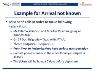 AUSTRIAN SERBIAN TOURISM PROGRAMMES

Example for Arrival not known
 Miss Sarid calls in order to make following
reservation:
– Mr Petar Veselinovid, and Mrs Ana Pušid are going on
business trip
– On 17 Dec, Belgrade – Tivat, with JAT (JU)
– 26 Dec Podgorica – Belgrade, JU
– From Tivat to Podgorica they have surface transportation
– Contact phone number in the office for all passengers is
444555
– The tickets will be bought 7 days before departure.

 