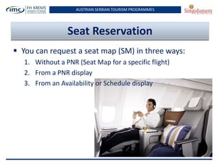 AUSTRIAN SERBIAN TOURISM PROGRAMMES

Seat Reservation
 You can request a seat map (SM) in three ways:
1. Without a PNR (Seat Map for a specific flight)
2. From a PNR display
3. From an Availability or Schedule display

 