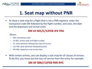 AUSTRIAN SERBIAN TOURISM PROGRAMMES

1. Seat map without PNR
 To show a seat map for a flight that is not a PNR segment, enter the
transaction code SM followed by the flight number, and class, the date
and the departure and arrival cities:

SM LH 401/C/12FEB JFK FRA
Where:
–
–
–
–
–

SM: transaction code
LH 401: airline code and flight number
/C: slash delimiter followed by class of service
/12 FEB: slash delimiter followed by date
JFK FRA: departure and arrival cities

 With certain airlines, you can display a seat map for all classes of service.
To do this, you leave out the class of service from the entry, for example:

SM AF 006//12FEB PAR NYC

 