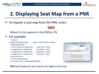 AUSTRIAN SERBIAN TOURISM PROGRAMMES

2. Displaying Seat Map from a PNR
 To request a seat map from the PNR, enter:

SM2
Where 2 is the segment in the PNR (p. 79)

 For example:
--- RLR MSC --RP/BEG1A0901/BEG1A0901
AN/SU 12SEP13/1519Z 3EWR4Y
1.WANLEE/JANET MS
2 LX1077 M 05JUL 6 FRAZRH HK1
1 2050 2145 *1A/E*
3 LX 288 M 05JUL 6 ZRHJNB HK1
2245 0910+1 *1A/E*
4 LX 289 M 26JUL 6 JNBZRH HK1
A 1930 0610+1 *1A/E*
5 LX1068 M 27JUL 7 ZRHFRA HK1
0705 0815 *1A/E*
6 AP 023567122-H
7 TK TL01JUL/BEG1A0901
8 *SSR FQTV LX HK/ LH4946404040404040/1

SM 3 (wil display the seat map for the flight in third line)

 
