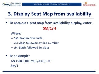 AUSTRIAN SERBIAN TOURISM PROGRAMMES

3. Display Seat Map from availability
 To request a seat map from availability display, enter:
SM/1/H
Where:
– SM: transaction code
– /1: Slash followed by line number
– /H: Slash followed by class

 For example:
AN 15DEC BEGMUC/A LH/C H
SM/1

 