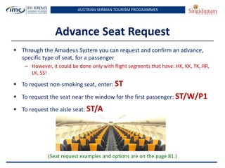 AUSTRIAN SERBIAN TOURISM PROGRAMMES

Advance Seat Request
 Through the Amadeus System you can request and confirm an advance,
specific type of seat, for a passenger
– However, it could be done only with flight segments that have: HK, KK, TK, RR,
LK, SS!

 To request non-smoking seat, enter: ST
 To request the seat near the window for the first passenger: ST/W/P1
 To request the aisle seat: ST/A

(Seat request examples and options are on the page 81.)

 