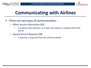 AUSTRIAN SERBIAN TOURISM PROGRAMMES

Communicating with Airlines
 There are two ways of communication:
– Other Service Information (OS)
•

it is advice only element, so it does not require a response from the
airline

– Special Service Requests (SR)
•

It requires a response from the airline involved

 