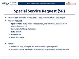 AUSTRIAN SERBIAN TOURISM PROGRAMMES

Special Service Request (SR)
 You use SSR element to request a special service for a passenger
 You can request:
– Special meals (baby meal, diabetic meal, moslem meal, seafood meal,
vegeterian meal ...)
– Animals in hold or pets in cabin
– Baby basket
– Wheelchairs
– Meet and assist ...

 Notes:
– Meals can only be requested on confirmed flight segments
– Only one special meal may be requested per passenger and per segment

 