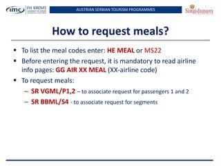 AUSTRIAN SERBIAN TOURISM PROGRAMMES

How to request meals?
 To list the meal codes enter: HE MEAL or MS22
 Before entering the request, it is mandatory to read airline
info pages: GG AIR XX MEAL (XX-airline code)
 To request meals:
– SR VGML/P1,2 – to associate request for passengers 1 and 2
– SR BBML/S4 - to associate request for segments

 