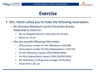 AUSTRIAN SERBIAN TOURISM PROGRAMMES

Exercise
 Mrs. Pantid called you to make the following reservation:
– Mr. Branislav Milenkovid and his friend Miss Branka
Radosavljevic travel on:
•
•

08. Jul, Belgrade-Munich, with Swiss Air, M class
Return on 15.Jul

– She also provide following information:
•
•
•
•
•
•

Office phone number for Mr. Milenkovic is 645 888
Home phone number for Miss Radosavljevic is 324 555
For Mr. Milenkovic request VEGETARIAN MEAL
For Miss Radosavljevic request LOW CALORIE MEAL
Mr. Milenkovic is VIP general manager of City Bank
Ticket limit is 28. Jun

 