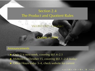 Section	2.4
         The	Product	and	Quotient	Rules

                 V63.0121.027, Calculus	I



                      October	1, 2009


Announcements
   Quiz	2	is	next	week, covering	§§1.4–2.1
   Midterm	I is	October	15, covering	§§1.1–2.4	(today)
   Ofﬁce	Hours	today	3–4, check	website	for	current

                                         .   .    .      .   .   .
 