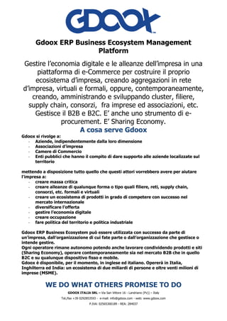 GDOOX ITALIA SRL – Via San Vittore 16 - Landriano (Pv)) – Italy
Tel./fax +39 0292853593 - e-mail: info@gdoox.com - web: www.gdoox.com
P.IVA: 02565300189 - REA: 284037
Gdoox ERP Business Ecosystem Management
Platform
Gestire l’economia digitale e le alleanze dell’impresa in una
piattaforma di e-Commerce per costruire il proprio
ecosistema d’impresa, creando aggregazioni in rete
d’impresa, virtuali e formali, oppure, contemporaneamente,
creando, amministrando e sviluppando cluster, filiere,
supply chain, consorzi, fra imprese ed associazioni, etc.
Gestisce il B2B e B2C. E’ anche uno strumento di e-
procurement. E’ Sharing Economy.
A cosa serve Gdoox
Gdoox si rivolge a:
- Aziende, indipendentemente dalla loro dimensione
- Associazioni d’impresa
- Camere di Commercio
- Enti pubblici che hanno il compito di dare supporto alle aziende localizzate sul
territorio
mettendo a disposizione tutto quello che questi attori vorrebbero avere per aiutare
l'impresa a:
- creare massa critica
- creare alleanze di qualunque forma o tipo quali filiere, reti, supply chain,
consorzi, etc. formali e virtuali
- creare un ecosistema di prodotti in grado di competere con successo nel
mercato internazionale
- diversificare l’offerta
- gestire l’economia digitale
- creare occupazione
- fare politica del territorio e politica industriale
Gdoox ERP Business Ecosystem può essere utilizzata con successo da parte di
un’impresa, dall’organizzazione di cui fate parte o dall’organizzazione che gestisce o
intende gestire.
Ogni operatore rimane autonomo potendo anche lavorare condividendo prodotti e siti
(Sharing Economy), operare contemporaneamente sia nel mercato B2B che in quello
B2C e su qualunque dispositivo fisso e mobile.
Gdoox è disponibile, per il momento, in inglese ed italiano. Opererà in Italia,
Inghilterra ed India: un ecosistema di due miliardi di persone e oltre venti milioni di
imprese (MSME).
WE DO WHAT OTHERS PROMISE TO DO
 